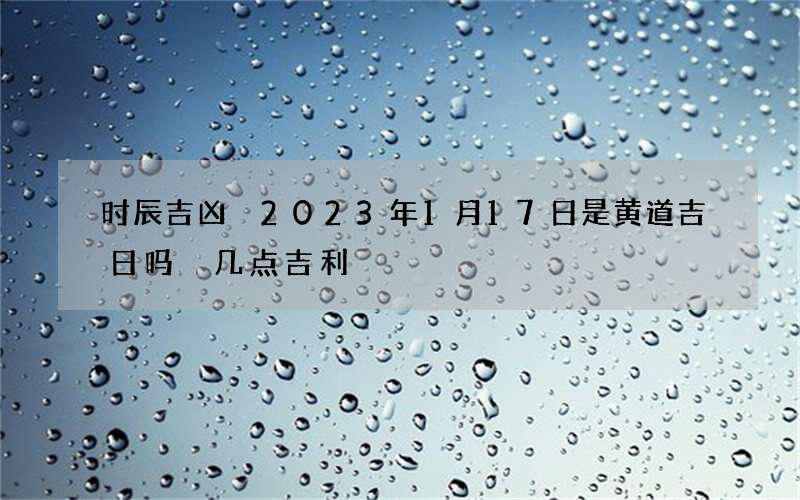 时辰吉凶 2023年1月17日是黄道吉日吗 几点吉利